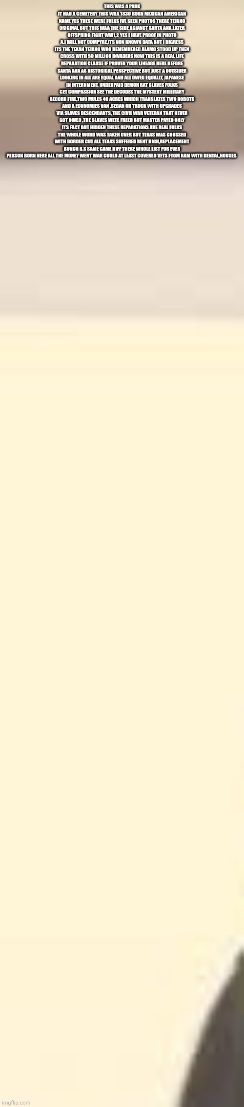 Decoder remote views past sees Tejano fighters crossed W/ reputations owed to ALL Americans | THIS WAS A PARK IT HAD A CEMETERY THIS WAA 1830 BORN MEXICAN AMERICAN NAME YES THESE WERE FOLKS IVE SEEN PHOTOS THERE TEJANO ORIGINAL BUT THIS WAA THE SIDE AGIANST SANTA ANA,LATER OFFSPRING FIGHT WW1,2 YES I HAVE PROOF IN PHOTO A.I WILL NOT COMPYRE,ITS NON KNOWN DATA BUT I DIGRESS ITS THE TEXAN TEJANO WHO REMEMBERED ALAMO STOOD UP THEN CROSS WITH 50 MILLION INVADERS NOW THIS IS A REAL LIFE REPARATION CLAUSE IF PROVEN YOUR LINEAGE HERE BEFORE SANTA ANA AS HISTORICAL PERSPECTIVE BUT JUST A OUTSIDER LOOKING IN ALL ARE EQUAL AND ALL OWED EQUALLY, JAPANESE IN INTERNMENT, UNDERPAID DEMON RAT SLAVES FOLKS GET COMPASSION SEE THE DECODES THE MYSTERY MILLITARY RECORD FIRE,TWO MULES 40 ACRES WHICH TRANSLATES TWO ROBOTS AND A ECONOMIES VAN ,SEDAN OR TRUCK WITH UPGRADES VIA SLAVES DESCENDANTS, THE CIVIL WAR VETERAN THAT NEVER GOT OWED ,THE SLAVES WETE FREED BUT MASTER PAYED ONLY ITS FACT BUT HIDDEN THESE REPARATIONS ARE REAL FOLKS THE WHOLE WORD WAS TAKEN OVER BUT TEXAS WAS CROSSED WITH BORDER CUT ALL TEXAS SUFFERED RENT HIGH,REPLACEMENT BUNCH B.S SAME GAME DIFF THERE WHOLE LIST FOR EVER PERSON BORN HERE ALL THE MONEY WENT WAR COULD AT LEAST COVERED VETS FTOM NAM WITH DENTAL,HOUSES | image tagged in view,texas,wtf,yes | made w/ Imgflip meme maker