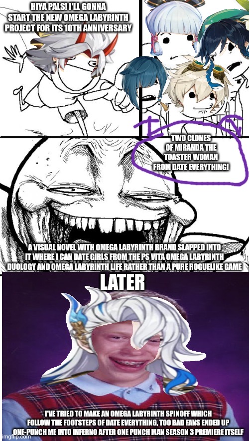 Hey Internet, Looks like Date Everything! claims victory against Omega Labyrinth franchise | HIYA PALS! I'LL GONNA START THE NEW OMEGA LABYRINTH PROJECT FOR ITS 10TH ANNIVERSARY; TWO CLONES OF MIRANDA THE TOASTER WOMAN FROM DATE EVERYTHING! A VISUAL NOVEL WITH OMEGA LABYRINTH BRAND SLAPPED INTO IT WHERE I CAN DATE GIRLS FROM THE PS VITA OMEGA LABYRINTH DUOLOGY AND OMEGA LABYRINTH LIFE RATHER THAN A PURE ROGUELIKE GAME; LATER; I'VE TRIED TO MAKE AN OMEGA LABYRINTH SPINOFF WHICH FOLLOW THE FOOTSTEPS OF DATE EVERYTHING, TOO BAD FANS ENDED UP ONE-PUNCH ME INTO INFERNO AFTER ONE PUNCH MAN SEASON 3 PREMIERE ITSELF | image tagged in memes,hey internet,omega labyrinth,good idea/bad idea,one punch man,visual novel | made w/ Imgflip meme maker