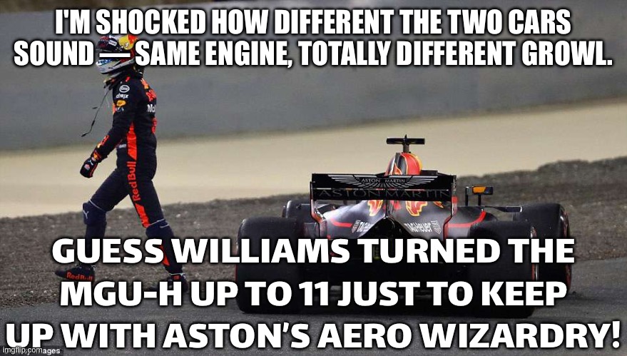 MAYBE WILLIAMS IS RUNNING THEIR MGU-H LIKE A BLENDER ON OVERDRIVE JUST TO KEEP UP WITH ASTON’S AERO WIZARDRY! | I'M SHOCKED HOW DIFFERENT THE TWO CARS SOUND — SAME ENGINE, TOTALLY DIFFERENT GROWL. GUESS WILLIAMS TURNED THE MGU-H UP TO 11 JUST TO KEEP UP WITH ASTON’S AERO WIZARDRY! | image tagged in welcome to f1 aston martin,theory,f1,cars,engine,formula 1 | made w/ Imgflip meme maker