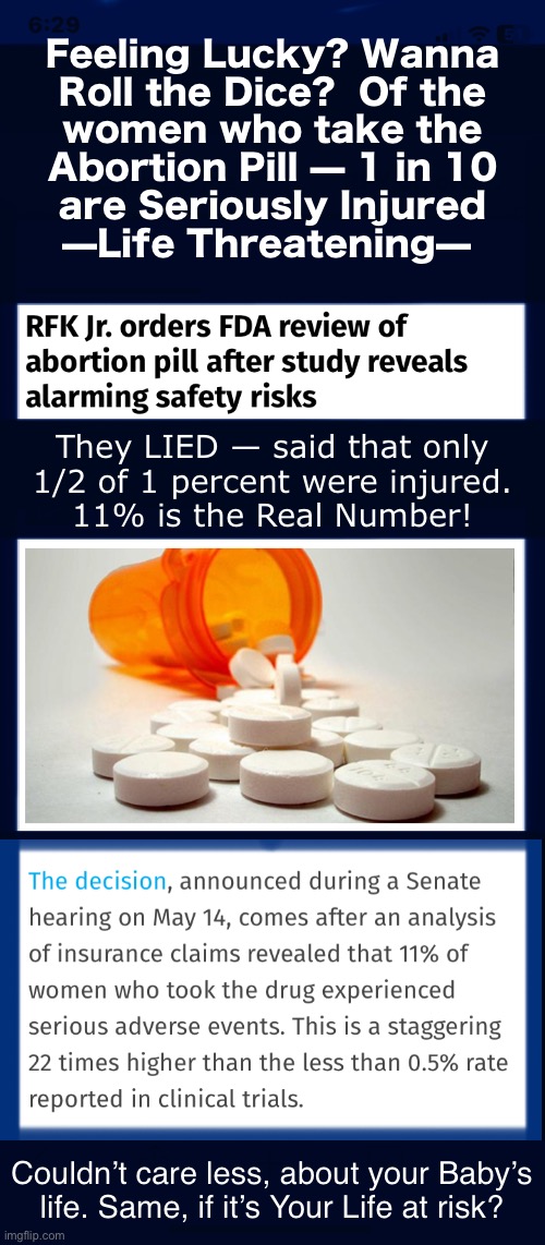 What if it’s YOUR skin in the game? | Feeling Lucky? Wanna
Roll the Dice?  Of the
women who take the
Abortion Pill — 1 in 10
are Seriously Injured
—Life Threatening—; They LIED — said that only
1/2 of 1 percent were injured.
11% is the Real Number! Couldn’t care less, about your Baby’s
life. Same, if it’s Your Life at risk? | image tagged in memes,babys life doesnt matter to u,does your life matter to u,selfish baby killers may rethink,fjb voters kissmyass | made w/ Imgflip meme maker