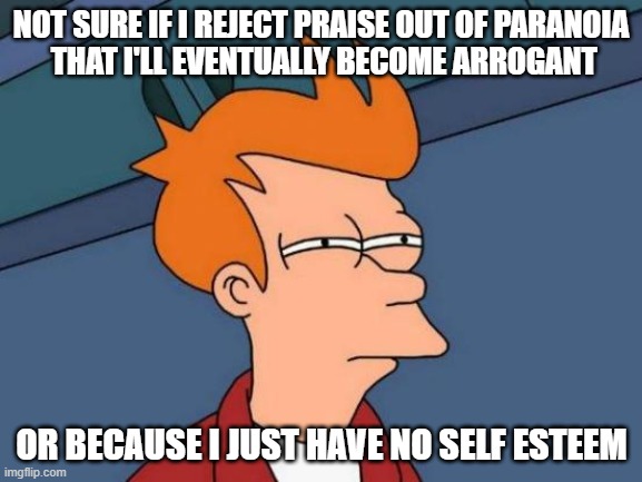 I don't know, man... but it keeps me up at night. | NOT SURE IF I REJECT PRAISE OUT OF PARANOIA
 THAT I'LL EVENTUALLY BECOME ARROGANT; OR BECAUSE I JUST HAVE NO SELF ESTEEM | image tagged in memes,futurama fry | made w/ Imgflip meme maker