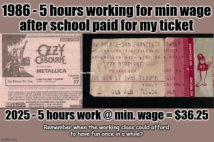 Remember when the working class could afford ... | 1986 - 5 hours working for min wage
after school paid for my ticket; 2025 - 5 hours work @ min. wage = $36.25; Remember when the working class could afford
to have fun once in a while? | image tagged in income inequality,minimum wage,maga,billionaire,tax cuts for the rich | made w/ Imgflip meme maker