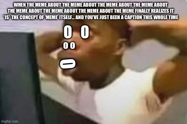 “O̸̜͉̹̳̎͒̎̄͘͘͝H̸̪͊̒ N̶͎̫̉̍͘͝O̸̜͉̹̳̎͒̎̄͘͘͝“ | WHEN THE MEME ABOUT THE MEME ABOUT THE MEME ABOUT THE MEME ABOUT THE MEME ABOUT THE MEME ABOUT THE MEME ABOUT THE MEME FINALLY REALIZES IT *IS* THE CONCEPT OF ‘MEME’ ITSELF… AND YOU’VE JUST BEEN A CAPTION THIS WHOLE TIME; O   O; o o; O | image tagged in homework | made w/ Imgflip meme maker