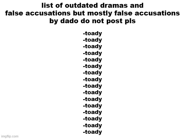 NONONO DONT POST CANCEL CANCEL CANCEL | list of outdated dramas and false accusations but mostly false accusations
by dado do not post pls; -toady
-toady
-toady
-toady
-toady
-toady
-toady
-toady
-toady
-toady
-toady
-toady
-toady
-toady
-toady
-toady | made w/ Imgflip meme maker