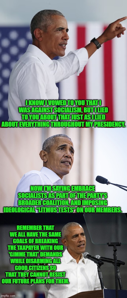 After all, Barack did teach Saul Alinsky's tactics back during his Community Organizer days. | I KNOW I VOWED TO YOU THAT I WAS AGAINST SOCIALISM, BUT I LIED TO YOU ABOUT THAT JUST AS I LIED ABOUT EVERYTHING THROUGHOUT MY PRESIDENCY. NOW I'M SAYING EMBRACE SOCIALISTS AS PART OF THE PARTY’S BROADER COALITION, AND IMPOSING IDEOLOGICAL “LITMUS TESTS” ON OUR MEMBERS. REMEMBER THAT WE ALL HAVE THE SAME GOALS OF BREAKING THE TAXPAYER WITH OUR 'GIMME THAT' DEMANDS WHILE DISARMING ALL GOOD CITIZENS SO THAT THEY CANNOT RESIST OUR FUTURE PLANS FOR THEM. | image tagged in yep | made w/ Imgflip meme maker