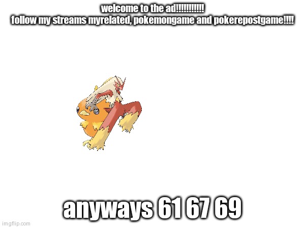 ad | welcome to the ad!!!!!!!!!!!
follow my streams myrelated, pokemongame and pokerepostgame!!!! anyways 61 67 69 | image tagged in ad | made w/ Imgflip meme maker