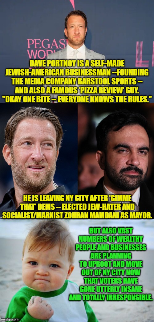 So NY City's tax base is shrinking as Zohran intends to tax it heavily to pay the 'gimme that' crowd. | DAVE PORTNOY IS A SELF-MADE JEWISH-AMERICAN BUSINESSMAN --FOUNDING THE MEDIA COMPANY BARSTOOL SPORTS -- AND ALSO A FAMOUS 'PIZZA REVIEW' GUY. "OKAY ONE BITE -- EVERYONE KNOWS THE RULES."; HE IS LEAVING NY CITY AFTER 'GIMME THAT' DEMS -- ELECTED JEW-HATER AND SOCIALIST/MARXIST ZOHRAN MAMDANI AS MAYOR. BUT ALSO VAST NUMBERS OF WEALTHY PEOPLE AND BUSINESSES ARE PLANNING TO UPROOT AND MOVE OUT OF NY CITY NOW THAT VOTERS HAVE GONE UTTERLY INSANE AND TOTALLY IRRESPONSIBLE. | image tagged in yep | made w/ Imgflip meme maker