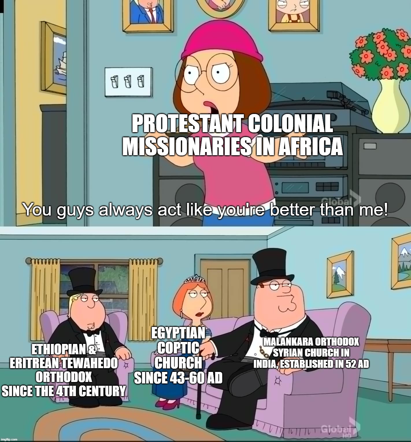 Busting the myth of Christianity being spread by colonialism in the Global South | PROTESTANT COLONIAL MISSIONARIES IN AFRICA; You guys always act like you're better than me! EGYPTIAN COPTIC CHURCH SINCE 43-60 AD; MALANKARA ORTHODOX SYRIAN CHURCH IN INDIA, ESTABLISHED IN 52 AD; ETHIOPIAN & ERITREAN TEWAHEDO ORTHODOX SINCE THE 4TH CENTURY | image tagged in you guys always act like you're better than me,india,africa,egypt,christianity,history | made w/ Imgflip meme maker