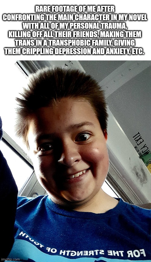 Most writers traumadump in their novel. Please tell me I'm not the only one... | RARE FOOTAGE OF ME AFTER CONFRONTING THE MAIN CHARACTER IN MY NOVEL WITH ALL OF MY PERSONAL TRAUMA, KILLING OFF ALL THEIR FRIENDS, MAKING THEM TRANS IN A TRANSPHOBIC FAMILY, GIVING THEM CRIPPLING DEPRESSION AND ANXIETY, ETC. | image tagged in sadistic | made w/ Imgflip meme maker