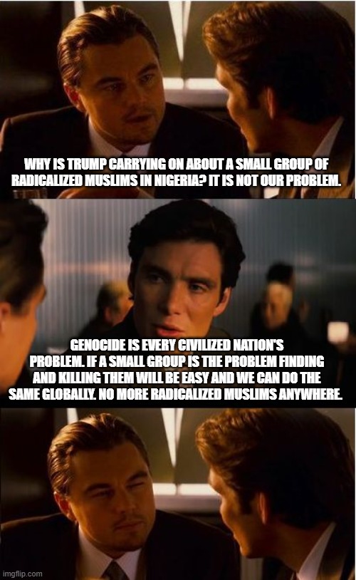 We will fix this for you | WHY IS TRUMP CARRYING ON ABOUT A SMALL GROUP OF RADICALIZED MUSLIMS IN NIGERIA? IT IS NOT OUR PROBLEM. GENOCIDE IS EVERY CIVILIZED NATION'S PROBLEM. IF A SMALL GROUP IS THE PROBLEM FINDING AND KILLING THEM WILL BE EASY AND WE CAN DO THE SAME GLOBALLY. NO MORE RADICALIZED MUSLIMS ANYWHERE. | image tagged in memes,inception,radicalized muslims,islamic terrorism,problem solved,we are coming for you | made w/ Imgflip meme maker