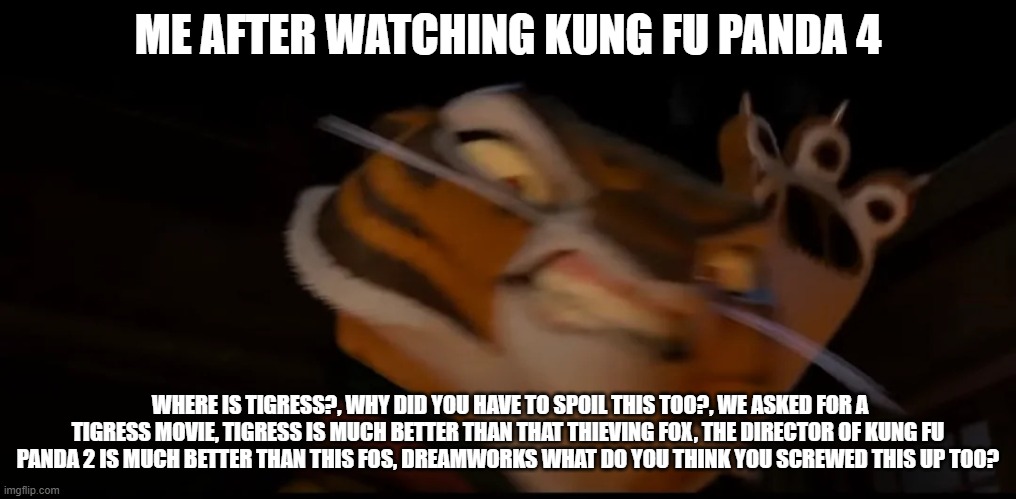 Fans still want a spin-off movie but DreamWorks isn't interested | ME AFTER WATCHING KUNG FU PANDA 4; WHERE IS TIGRESS?, WHY DID YOU HAVE TO SPOIL THIS TOO?, WE ASKED FOR A TIGRESS MOVIE, TIGRESS IS MUCH BETTER THAN THAT THIEVING FOX, THE DIRECTOR OF KUNG FU PANDA 2 IS MUCH BETTER THAN THIS FOS, DREAMWORKS WHAT DO YOU THINK YOU SCREWED THIS UP TOO? | image tagged in low quality tigress attack | made w/ Imgflip meme maker