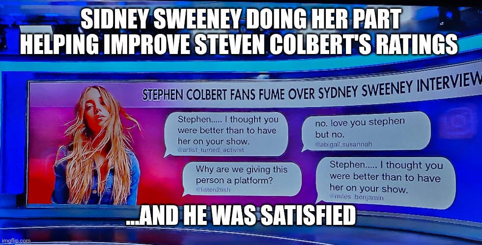 Sidney Sweeney improves Colbert's ratings | SIDNEY SWEENEY DOING HER PART HELPING IMPROVE STEVEN COLBERT'S RATINGS; ...AND HE WAS SATISFIED | image tagged in steven colbert,sidney sweeney,feminine,sexy,confident,american girl | made w/ Imgflip meme maker