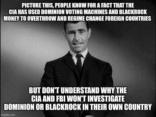 rod serling twilight zone | PICTURE THIS, PEOPLE KNOW FOR A FACT THAT THE CIA HAS USED DOMINION VOTING MACHINES AND BLACKROCK MONEY TO OVERTHROW AND REGIME CHANGE FOREIGN COUNTRIES; BUT DON'T UNDERSTAND WHY THE CIA AND FBI WON'T INVESTIGATE DOMINION OR BLACKROCK IN THEIR OWN COUNTRY | image tagged in rod serling twilight zone,funny memes | made w/ Imgflip meme maker