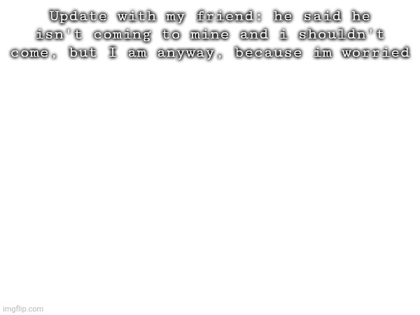 Update with my friend: he said he isn't coming to mine and i shouldn't come, but I am anyway, because im worried | made w/ Imgflip meme maker