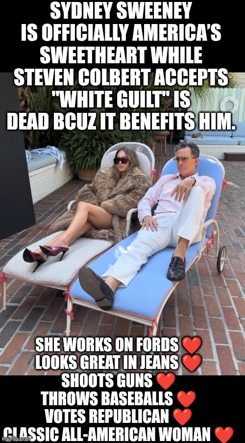 Sidney Sweeney & Steven Colbert Lounging | SYDNEY SWEENEY IS OFFICIALLY AMERICA’S SWEETHEART WHILE STEVEN COLBERT ACCEPTS "WHITE GUILT" IS DEAD BCUZ IT BENEFITS HIM. SHE WORKS ON FORDS ❤️
LOOKS GREAT IN JEANS ❤️
SHOOTS GUNS ❤️
THROWS BASEBALLS ❤️
VOTES REPUBLICAN ❤️

CLASSIC ALL-AMERICAN WOMAN ❤️ | image tagged in sidney sweeney and steven colbert,american girl,feminine | made w/ Imgflip meme maker