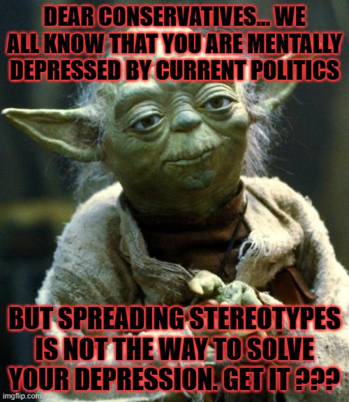 Star Wars Yoda | DEAR CONSERVATIVES... WE ALL KNOW THAT YOU ARE MENTALLY DEPRESSED BY CURRENT POLITICS; BUT SPREADING STEREOTYPES IS NOT THE WAY TO SOLVE YOUR DEPRESSION. GET IT ??? | image tagged in memes,star wars yoda | made w/ Imgflip meme maker