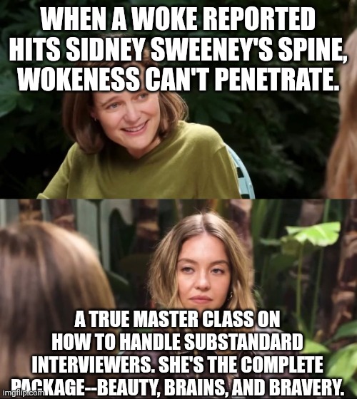 Awake not Woke | WHEN A WOKE REPORTED HITS SIDNEY SWEENEY'S SPINE,  WOKENESS CAN'T PENETRATE. A TRUE MASTER CLASS ON HOW TO HANDLE SUBSTANDARD INTERVIEWERS. SHE'S THE COMPLETE PACKAGE--BEAUTY, BRAINS, AND BRAVERY. | image tagged in sidney sweeney,woke is dead,american girl | made w/ Imgflip meme maker