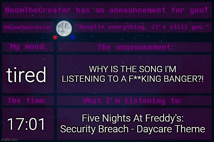 I'm jamming to it. | tired; WHY IS THE SONG I'M LISTENING TO A F**KING BANGER?! 17:01; Five Nights At Freddy's: Security Breach - Daycare Theme | image tagged in noomthecreator announcement temp | made w/ Imgflip meme maker