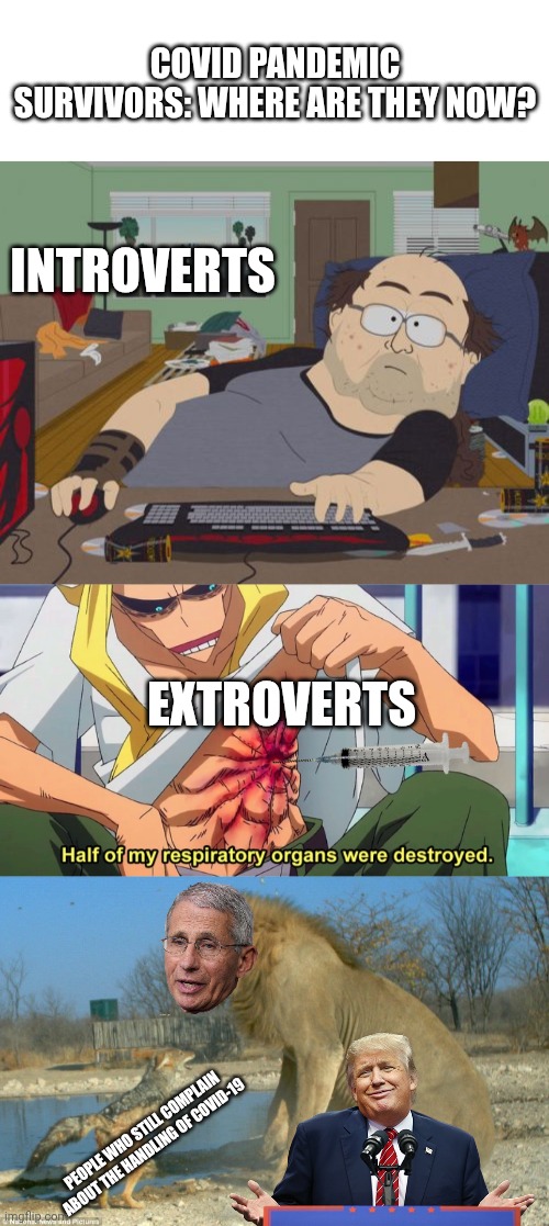 I wasn't going to post this, but then laddy deerpart posted a complaint about "prenatal healthcare" with the comments turned off | COVID PANDEMIC SURVIVORS: WHERE ARE THEY NOW? INTROVERTS; EXTROVERTS; PEOPLE WHO STILL COMPLAIN ABOUT THE HANDLING OF COVID-19 | image tagged in blank white template,memes,rpg fan,half of my respiratory organs were destroyed,jackal vs lion | made w/ Imgflip meme maker