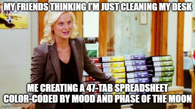 Manic Organization | MY FRIENDS THINKING I’M JUST CLEANING MY DESK; ME CREATING A 47-TAB SPREADSHEET COLOR-CODED BY MOOD AND PHASE OF THE MOON | image tagged in knope binders | made w/ Imgflip meme maker