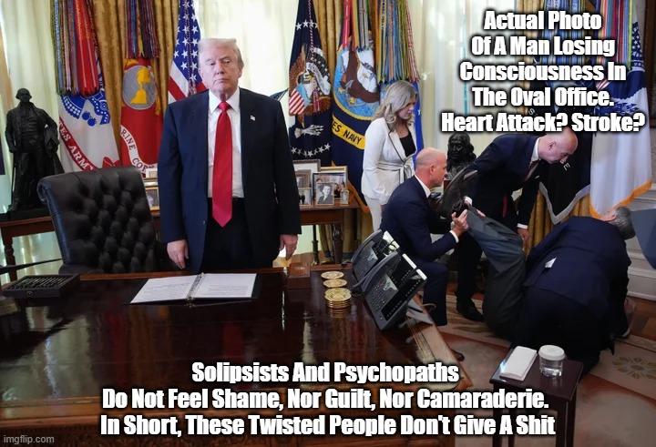 Man Loses Consciousness In The Oval Office. Trump Does NOTHING | Actual Photo Of A Man Losing Consciousness In The Oval Office. Heart Attack? Stroke? Solipsists And Psychopaths 
Do Not Feel Shame, Nor Guilt, Nor Camaraderie. 
In Short, These Twisted People Don't Give A Shit | image tagged in oval office,trump,sociopath trump,psychopath trump,psychopaths are incapabable of guilt or shame | made w/ Imgflip meme maker