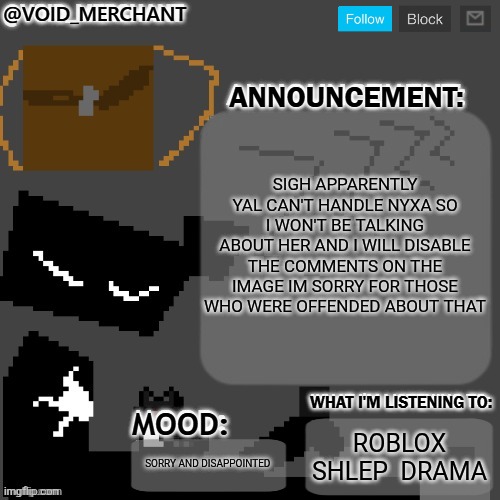 void_merchant's Announcement Temp | SIGH APPARENTLY YAL CAN'T HANDLE NYXA SO I WON'T BE TALKING ABOUT HER AND I WILL DISABLE THE COMMENTS ON THE IMAGE IM SORRY FOR THOSE WHO WERE OFFENDED ABOUT THAT; ROBLOX SHLEP  DRAMA; SORRY AND DISAPPOINTED | image tagged in void_merchant's announcement temp | made w/ Imgflip meme maker