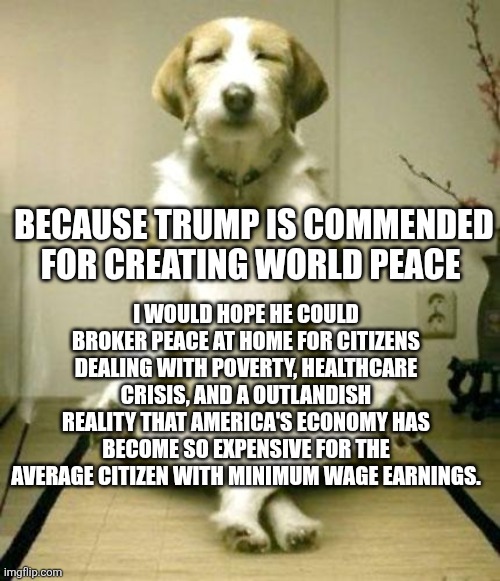 Inner Peace Dog | I WOULD HOPE HE COULD BROKER PEACE AT HOME FOR CITIZENS DEALING WITH POVERTY, HEALTHCARE CRISIS, AND A OUTLANDISH REALITY THAT AMERICA'S ECONOMY HAS BECOME SO EXPENSIVE FOR THE AVERAGE CITIZEN WITH MINIMUM WAGE EARNINGS. BECAUSE TRUMP IS COMMENDED FOR CREATING WORLD PEACE | image tagged in inner peace dog | made w/ Imgflip meme maker