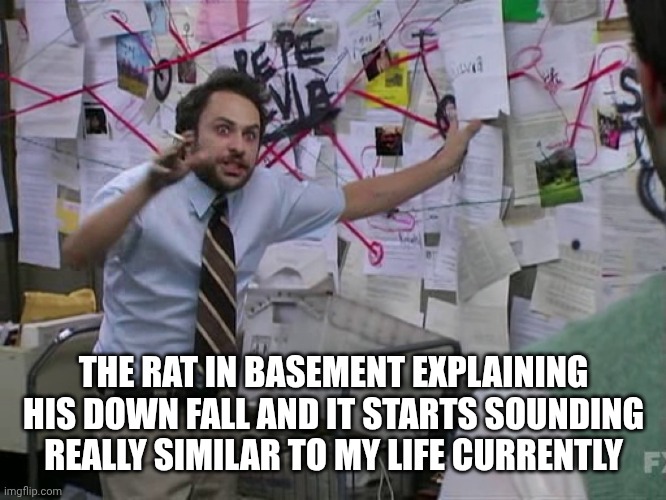 Charlie Conspiracy (Always Sunny in Philidelphia) | THE RAT IN BASEMENT EXPLAINING HIS DOWN FALL AND IT STARTS SOUNDING REALLY SIMILAR TO MY LIFE CURRENTLY | image tagged in charlie conspiracy always sunny in philidelphia | made w/ Imgflip meme maker