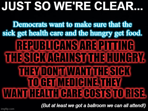 Imagine appealing an order to feed children. | JUST SO WE'RE CLEAR... Democrats want to make sure that the sick get health care and the hungry get food. REPUBLICANS ARE PITTING THE SICK AGAINST THE HUNGRY. THEY DON'T WANT THE SICK TO GET MEDICINE. THEY WANT HEALTH CARE COSTS TO RISE. (But at least we got a ballroom we can all attend!) | image tagged in black background,maga,corrupt,anti-american,terrorists,snap | made w/ Imgflip meme maker
