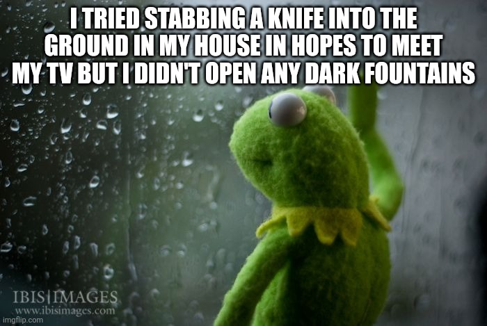 kermit window | I TRIED STABBING A KNIFE INTO THE GROUND IN MY HOUSE IN HOPES TO MEET MY TV BUT I DIDN'T OPEN ANY DARK FOUNTAINS | image tagged in kermit window | made w/ Imgflip meme maker