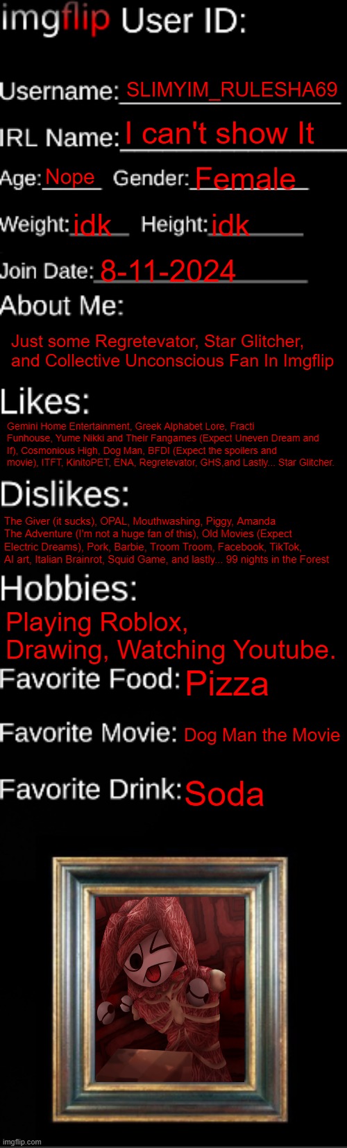Its about Me | SLIMYIM_RULESHA69; I can't show It; Nope; Female; idk; idk; 8-11-2024; Just some Regretevator, Star Glitcher, and Collective Unconscious Fan In Imgflip; Gemini Home Entertainment, Greek Alphabet Lore, Fracti Funhouse, Yume Nikki and Their Fangames (Expect Uneven Dream and If), Cosmonious High, Dog Man, BFDI (Expect the spoilers and movie), ITFT, KinitoPET, ENA, Regretevator, GHS,and Lastly... Star Glitcher. The Giver (it sucks), OPAL, Mouthwashing, Piggy, Amanda The Adventure (I'm not a huge fan of this), Old Movies (Expect Electric Dreams), Pork, Barbie, Troom Troom, Facebook, TikTok, AI art, Italian Brainrot, Squid Game, and lastly... 99 nights in the Forest; Playing Roblox, Drawing, Watching Youtube. Pizza; Dog Man the Movie; Soda | image tagged in imgflip id card | made w/ Imgflip meme maker