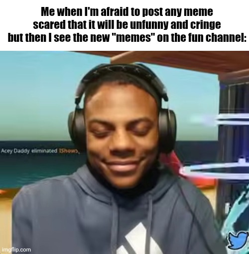 seriously some of y'all are not funny | Me when I'm afraid to post any meme scared that it will be unfunny and cringe but then I see the new "memes" on the fun channel: | image tagged in please speed i need this,mymemesareterrible | made w/ Imgflip meme maker