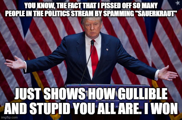 Donald Trump | YOU KNOW, THE FACT THAT I PISSED OFF SO MANY PEOPLE IN THE POLITICS STREAM BY SPAMMING "SAUERKRAUT"; JUST SHOWS HOW GULLIBLE AND STUPID YOU ALL ARE. I WON | image tagged in donald trump | made w/ Imgflip meme maker