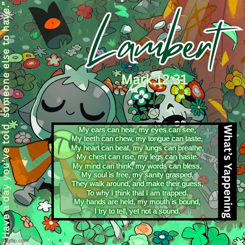 Lambert's "love everyone" template | My ears can hear, my eyes can see,
My teeth can chew, my tongue can taste,
My heart can beat, my lungs can breathe,
My chest can rise, my legs can haste.
My mind can think, my words can bless,
My soul is free, my sanity grasped,
They walk around, and make their guess,
To why I think that I am trapped.
My hands are held, my mouth is bound,
I try to tell, yet not a sound. | image tagged in lambert's love everyone template | made w/ Imgflip meme maker