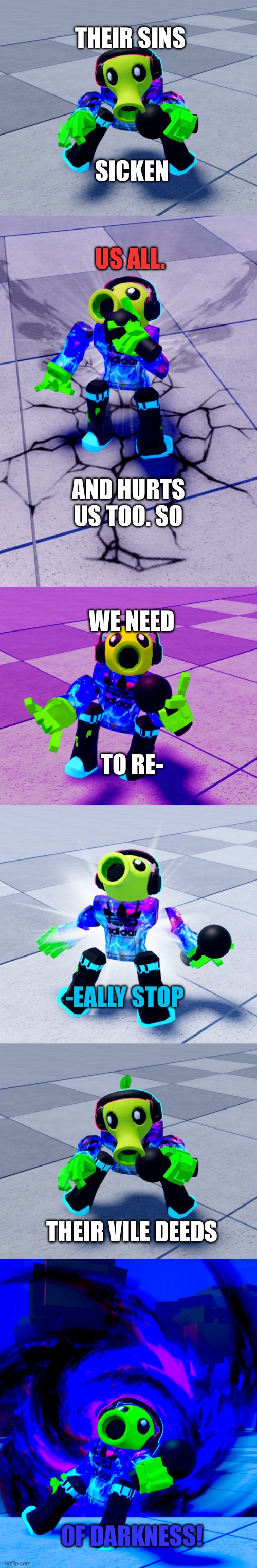 The draft for a really epic song | THEIR SINS; SICKEN; US ALL. AND HURTS US TOO. SO; WE NEED; TO RE-; -EALLY STOP; THEIR VILE DEEDS; OF DARKNESS! | image tagged in roblox | made w/ Imgflip meme maker