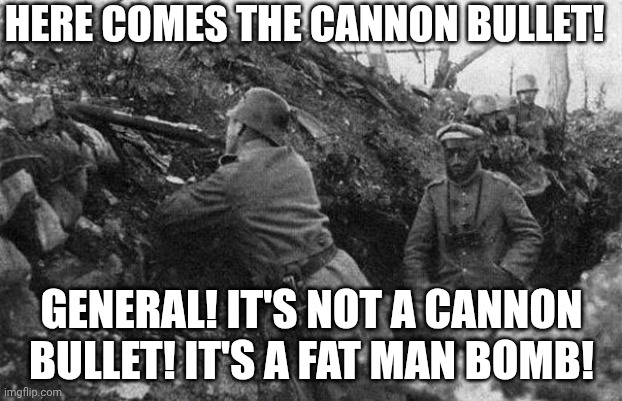 Trench | HERE COMES THE CANNON BULLET! GENERAL! IT'S NOT A CANNON BULLET! IT'S A FAT MAN BOMB! | image tagged in trench | made w/ Imgflip meme maker