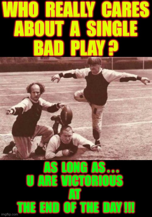 OH YEAH !  LET’S PLAY TO WIN !!!   $ $ $ | WHO  REALLY  CARES
ABOUT  A  SINGLE
BAD  PLAY ? AS  LONG  AS . . .
U  ARE  VICTORIOUS 
AT 
THE  END  OF  THE  DAY !!! | image tagged in football | made w/ Imgflip meme maker