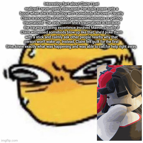 qsqhwhhqshqhh,,, , | Interesting fact about Claire I just realized I never openly discussed: Her brain power gets a boost when she's interacting with somebody she loves. Usually Claire is incapable of making permanent memories or getting traumatized. The only reason she's traumatized is because the trauma inducing experience involved Maeve. Usually if Claire witnessed somebody blow up like that, she'd poke them with a stick and calmly ask other people nearby why that person won't wake up. Instead, Claire felt guilt for the first time, knew exactly what was happening and was able to call for help right away. | image tagged in qsqhwhhqshqhh | made w/ Imgflip meme maker