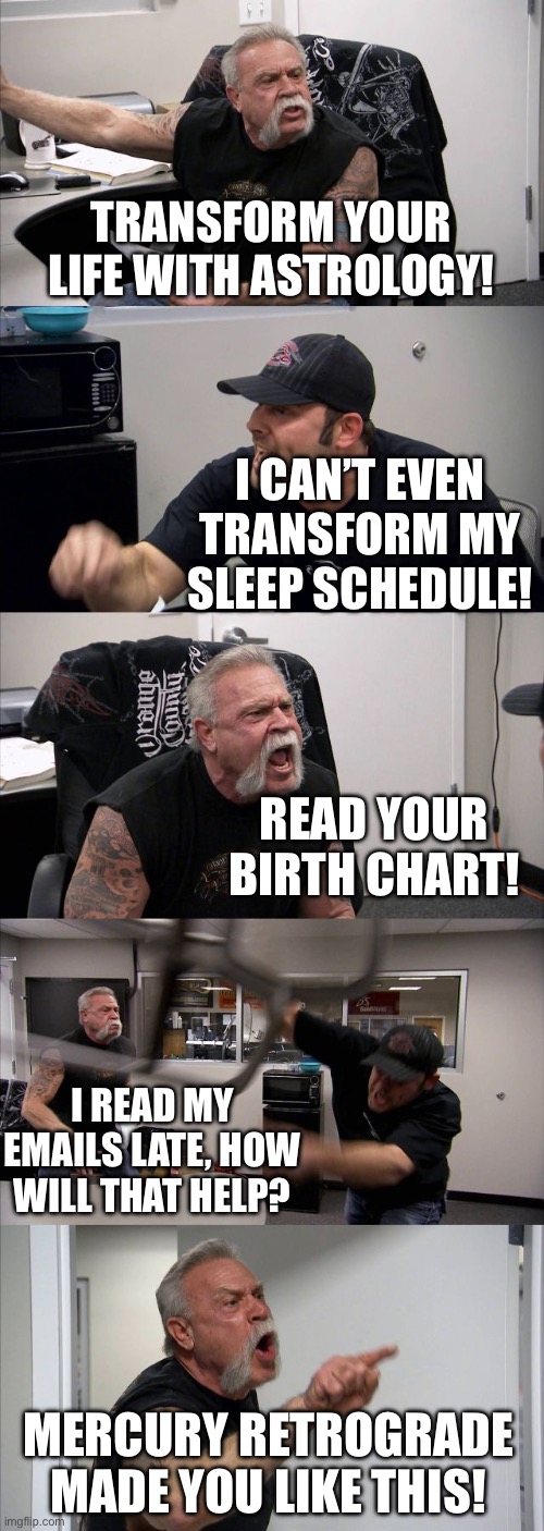 TRANSFORM YOUR LIFE WITH ASTROLOGY! | TRANSFORM YOUR LIFE WITH ASTROLOGY! I CAN’T EVEN TRANSFORM MY SLEEP SCHEDULE! READ YOUR BIRTH CHART! I READ MY EMAILS LATE, HOW WILL THAT HELP? MERCURY RETROGRADE MADE YOU LIKE THIS! | image tagged in memes,american chopper argument,astrology,i sleep real shit,mercury,prophecy | made w/ Imgflip meme maker