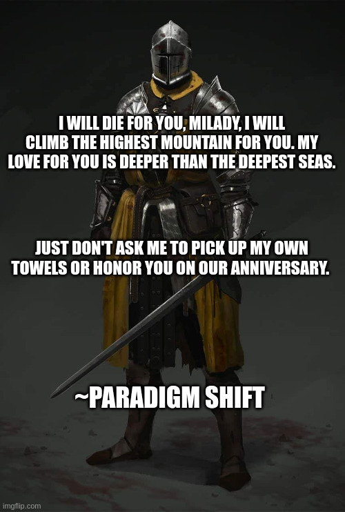 Medieval Knight | I WILL DIE FOR YOU, MILADY, I WILL CLIMB THE HIGHEST MOUNTAIN FOR YOU. MY LOVE FOR YOU IS DEEPER THAN THE DEEPEST SEAS. JUST DON'T ASK ME TO PICK UP MY OWN TOWELS OR HONOR YOU ON OUR ANNIVERSARY. ~PARADIGM SHIFT | image tagged in medieval knight | made w/ Imgflip meme maker