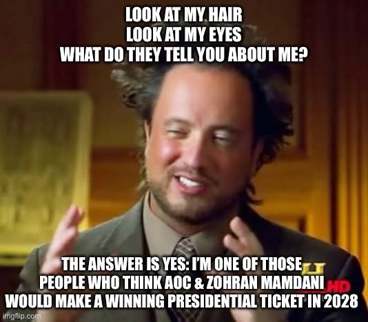 Ancient Aliens | LOOK AT MY HAIR
LOOK AT MY EYES
WHAT DO THEY TELL YOU ABOUT ME? THE ANSWER IS YES: I’M ONE OF THOSE PEOPLE WHO THINK AOC & ZOHRAN MAMDANI WOULD MAKE A WINNING PRESIDENTIAL TICKET IN 2028 | image tagged in memes,ancient aliens | made w/ Imgflip meme maker
