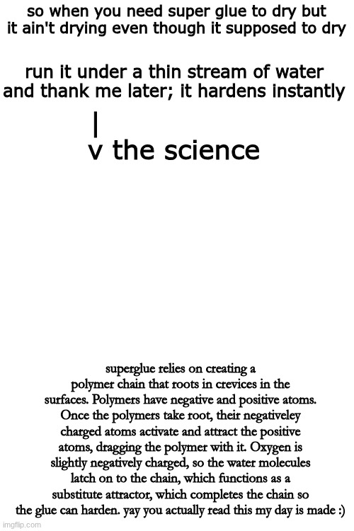 yay | so when you need super glue to dry but it ain't drying even though it supposed to dry; run it under a thin stream of water and thank me later; it hardens instantly; |                  
v the science; superglue relies on creating a polymer chain that roots in crevices in the surfaces. Polymers have negative and positive atoms. Once the polymers take root, their negativeley charged atoms activate and attract the positive atoms, dragging the polymer with it. Oxygen is slightly negatively charged, so the water molecules latch on to the chain, which functions as a substitute attractor, which completes the chain so the glue can harden. yay you actually read this my day is made :) | image tagged in memes,tips,tricks,yay | made w/ Imgflip meme maker