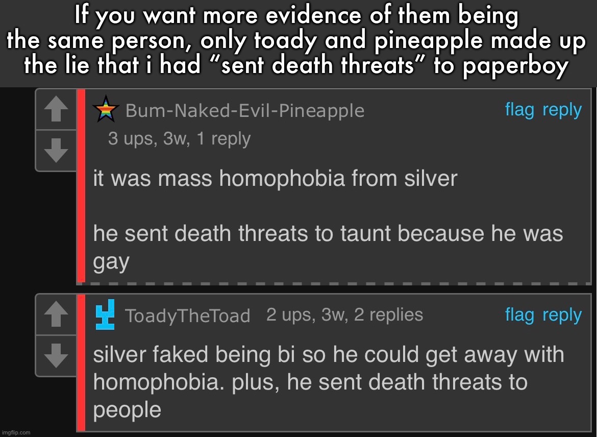 nobody else besides them said that | If you want more evidence of them being the same person, only toady and pineapple made up the lie that i had “sent death threats” to paperboy | made w/ Imgflip meme maker