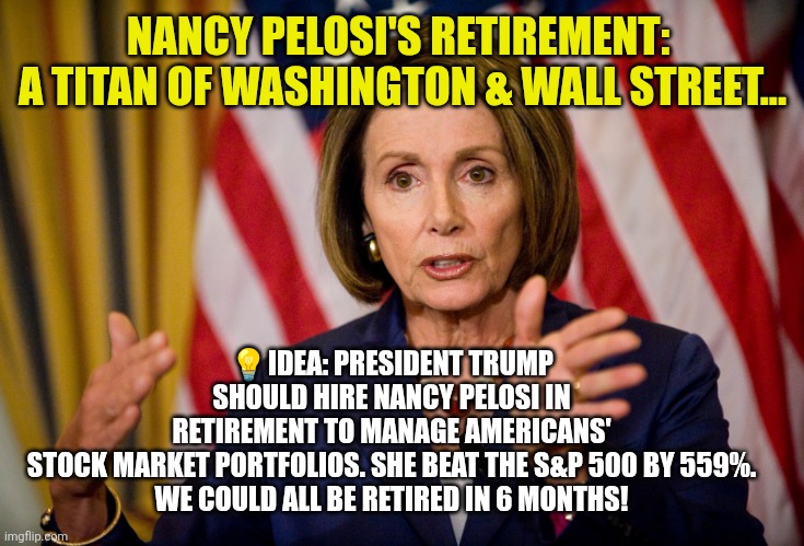 Pelosi: Titan of Washington and Wall Street | NANCY PELOSI'S RETIREMENT: 
A TITAN OF WASHINGTON & WALL STREET... 💡IDEA: PRESIDENT TRUMP SHOULD HIRE NANCY PELOSI IN RETIREMENT TO MANAGE AMERICANS' STOCK MARKET PORTFOLIOS. SHE BEAT THE S&P 500 BY 559%.

WE COULD ALL BE RETIRED IN 6 MONTHS! | image tagged in nancy pelosi,insider trading,retirement,america,democrat | made w/ Imgflip meme maker