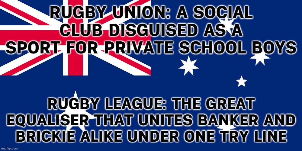 RUGBY LEAGUE: THE GREAT EQUALISER | RUGBY UNION: A SOCIAL CLUB DISGUISED AS A SPORT FOR PRIVATE SCHOOL BOYS; RUGBY LEAGUE: THE GREAT EQUALISER THAT UNITES BANKER AND BRICKIE ALIKE UNDER ONE TRY LINE | image tagged in australian flag,equality,inequality,rugby,meanwhile in australia,sports | made w/ Imgflip meme maker