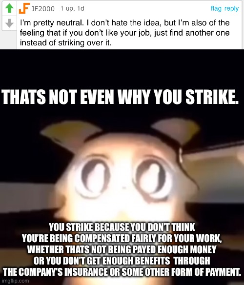 Unions don’t strike because they hate the job, they use that to negotiate fir better wages or some other benefit | THATS NOT EVEN WHY YOU STRIKE. YOU STRIKE BECAUSE YOU DON’T THINK YOU’RE BEING COMPENSATED FAIRLY FOR YOUR WORK, WHETHER THATS NOT BEING PAYED ENOUGH MONEY OR YOU DON’T GET ENOUGH BENEFITS  THROUGH THE COMPANY’S INSURANCE OR SOME OTHER FORM OF PAYMENT. | made w/ Imgflip meme maker