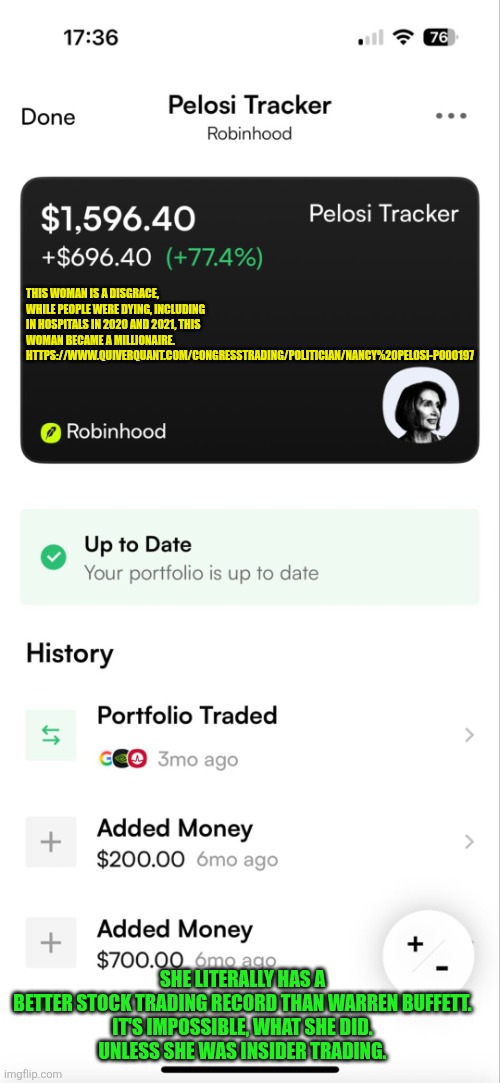 Nancy Pelosi tracker | THIS WOMAN IS A DISGRACE, WHILE PEOPLE WERE DYING, INCLUDING IN HOSPITALS IN 2020 AND 2021, THIS WOMAN BECAME A MILLIONAIRE. 

HTTPS://WWW.QUIVERQUANT.COM/CONGRESSTRADING/POLITICIAN/NANCY%20PELOSI-P000197; SHE LITERALLY HAS A BETTER STOCK TRADING RECORD THAN WARREN BUFFETT.

IT'S IMPOSSIBLE, WHAT SHE DID. UNLESS SHE WAS INSIDER TRADING. | image tagged in pelosi tracker,insider trading,democrat | made w/ Imgflip meme maker