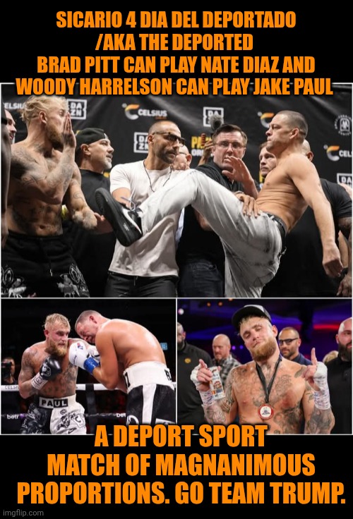 Funny | SICARIO 4 DIA DEL DEPORTADO
/AKA THE DEPORTED 
BRAD PITT CAN PLAY NATE DIAZ AND WOODY HARRELSON CAN PLAY JAKE PAUL; A DEPORT SPORT
MATCH OF MAGNANIMOUS PROPORTIONS. GO TEAM TRUMP. | image tagged in funny,boxing,deportation,president trump,jake paul,fight | made w/ Imgflip meme maker