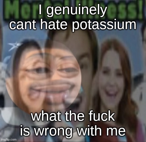 I genuinely cant hate potassium; what the fuck is wrong with me | made w/ Imgflip meme maker
