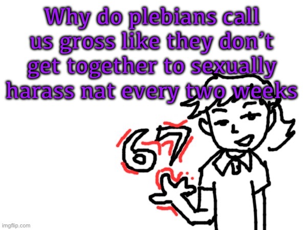6 7 Dea | Why do plebians call us gross like they don’t get together to sexually harass nat every two weeks | image tagged in 6 7 dea | made w/ Imgflip meme maker